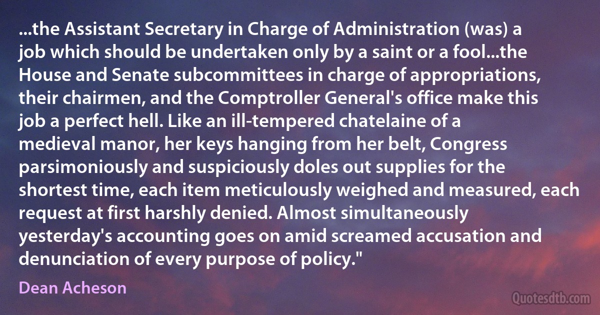 ...the Assistant Secretary in Charge of Administration (was) a job which should be undertaken only by a saint or a fool...the House and Senate subcommittees in charge of appropriations, their chairmen, and the Comptroller General's office make this job a perfect hell. Like an ill-tempered chatelaine of a medieval manor, her keys hanging from her belt, Congress parsimoniously and suspiciously doles out supplies for the shortest time, each item meticulously weighed and measured, each request at first harshly denied. Almost simultaneously yesterday's accounting goes on amid screamed accusation and denunciation of every purpose of policy." (Dean Acheson)