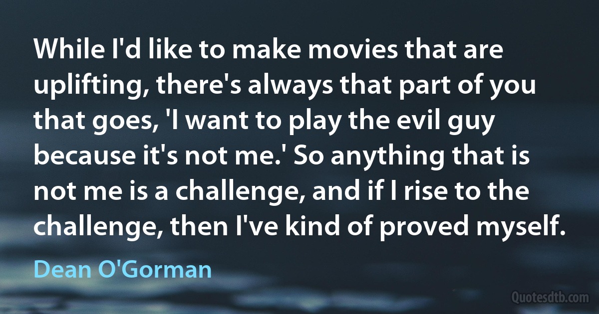 While I'd like to make movies that are uplifting, there's always that part of you that goes, 'I want to play the evil guy because it's not me.' So anything that is not me is a challenge, and if I rise to the challenge, then I've kind of proved myself. (Dean O'Gorman)