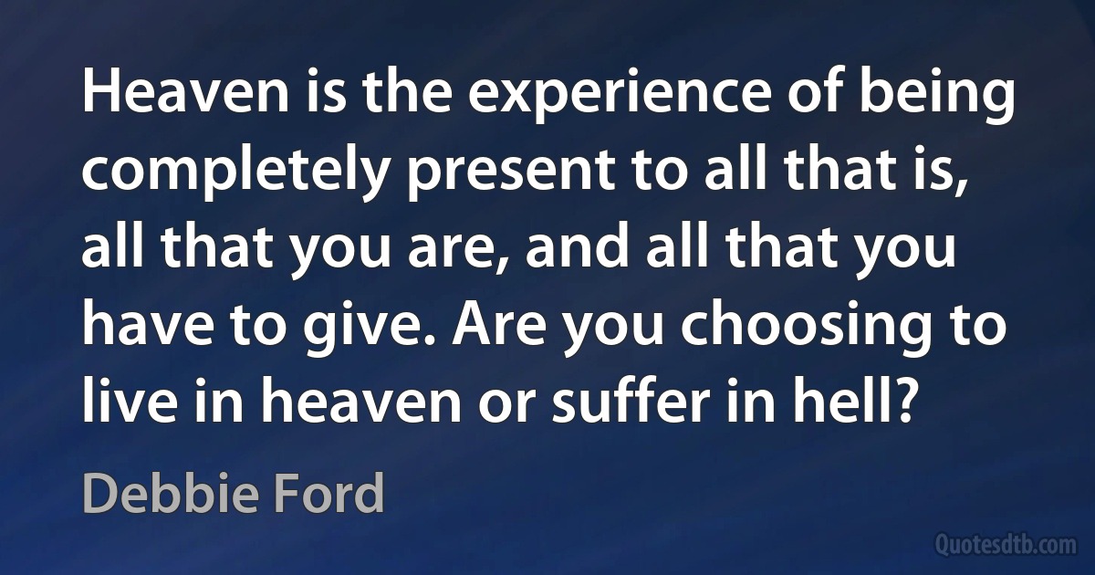 Heaven is the experience of being completely present to all that is, all that you are, and all that you have to give. Are you choosing to live in heaven or suffer in hell? (Debbie Ford)