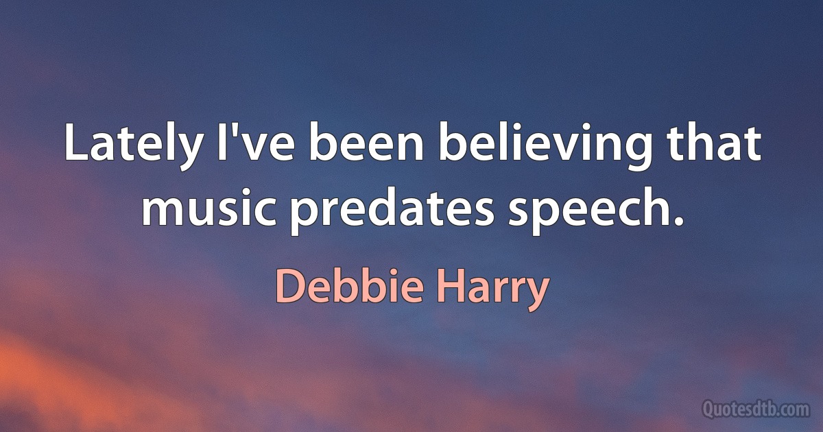 Lately I've been believing that music predates speech. (Debbie Harry)