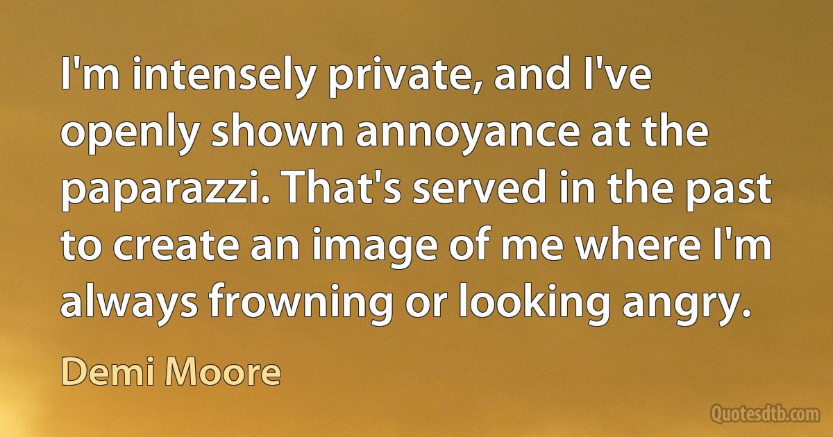 I'm intensely private, and I've openly shown annoyance at the paparazzi. That's served in the past to create an image of me where I'm always frowning or looking angry. (Demi Moore)