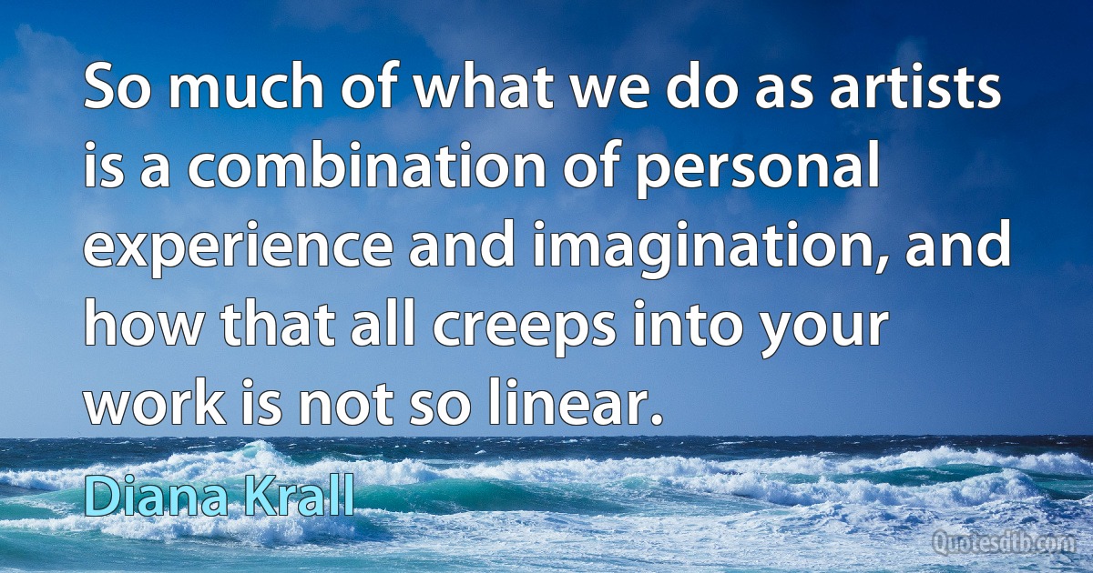 So much of what we do as artists is a combination of personal experience and imagination, and how that all creeps into your work is not so linear. (Diana Krall)