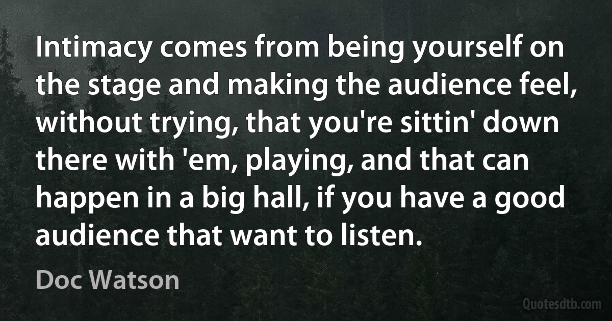 Intimacy comes from being yourself on the stage and making the audience feel, without trying, that you're sittin' down there with 'em, playing, and that can happen in a big hall, if you have a good audience that want to listen. (Doc Watson)