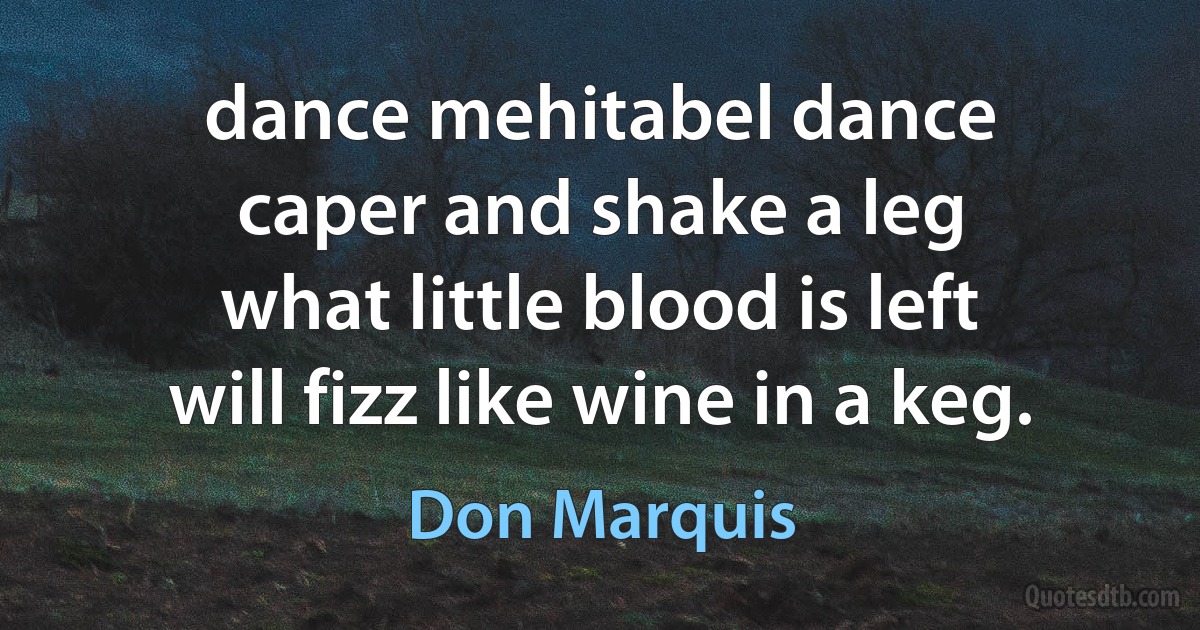 dance mehitabel dance
caper and shake a leg
what little blood is left
will fizz like wine in a keg. (Don Marquis)