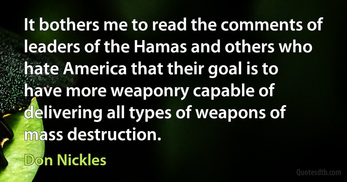 It bothers me to read the comments of leaders of the Hamas and others who hate America that their goal is to have more weaponry capable of delivering all types of weapons of mass destruction. (Don Nickles)