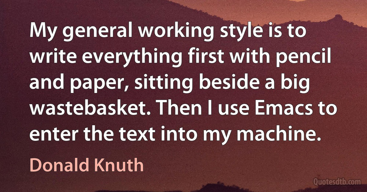 My general working style is to write everything first with pencil and paper, sitting beside a big wastebasket. Then I use Emacs to enter the text into my machine. (Donald Knuth)