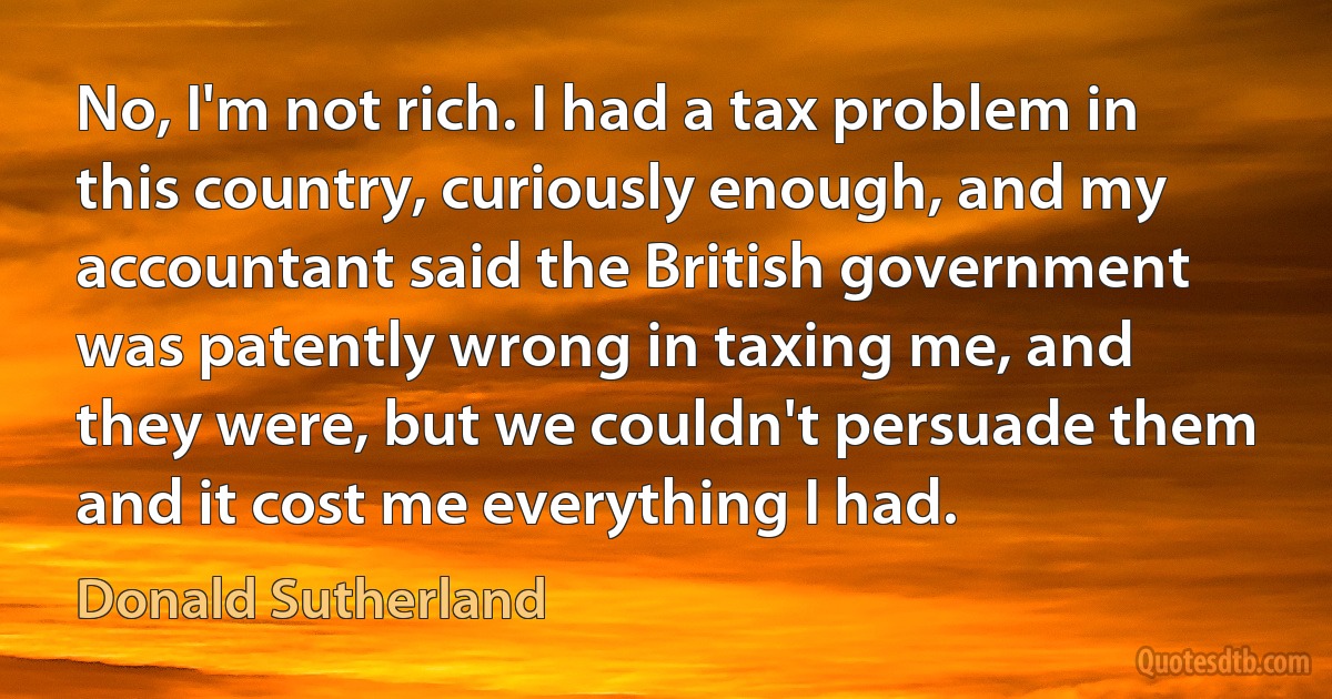 No, I'm not rich. I had a tax problem in this country, curiously enough, and my accountant said the British government was patently wrong in taxing me, and they were, but we couldn't persuade them and it cost me everything I had. (Donald Sutherland)