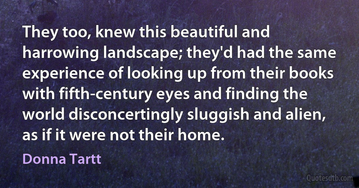 They too, knew this beautiful and harrowing landscape; they'd had the same experience of looking up from their books with fifth-century eyes and finding the world disconcertingly sluggish and alien, as if it were not their home. (Donna Tartt)