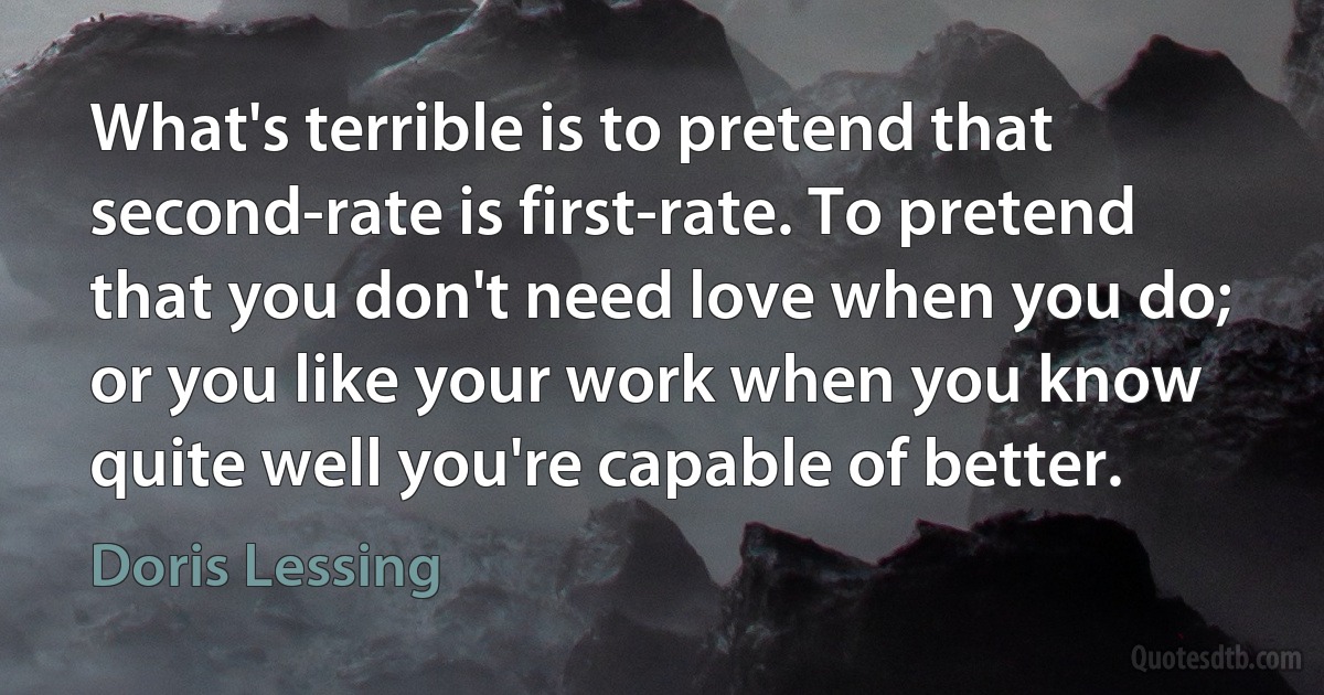 What's terrible is to pretend that second-rate is first-rate. To pretend that you don't need love when you do; or you like your work when you know quite well you're capable of better. (Doris Lessing)