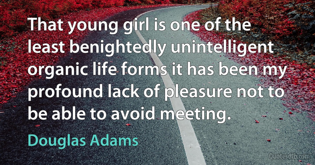 That young girl is one of the least benightedly unintelligent organic life forms it has been my profound lack of pleasure not to be able to avoid meeting. (Douglas Adams)