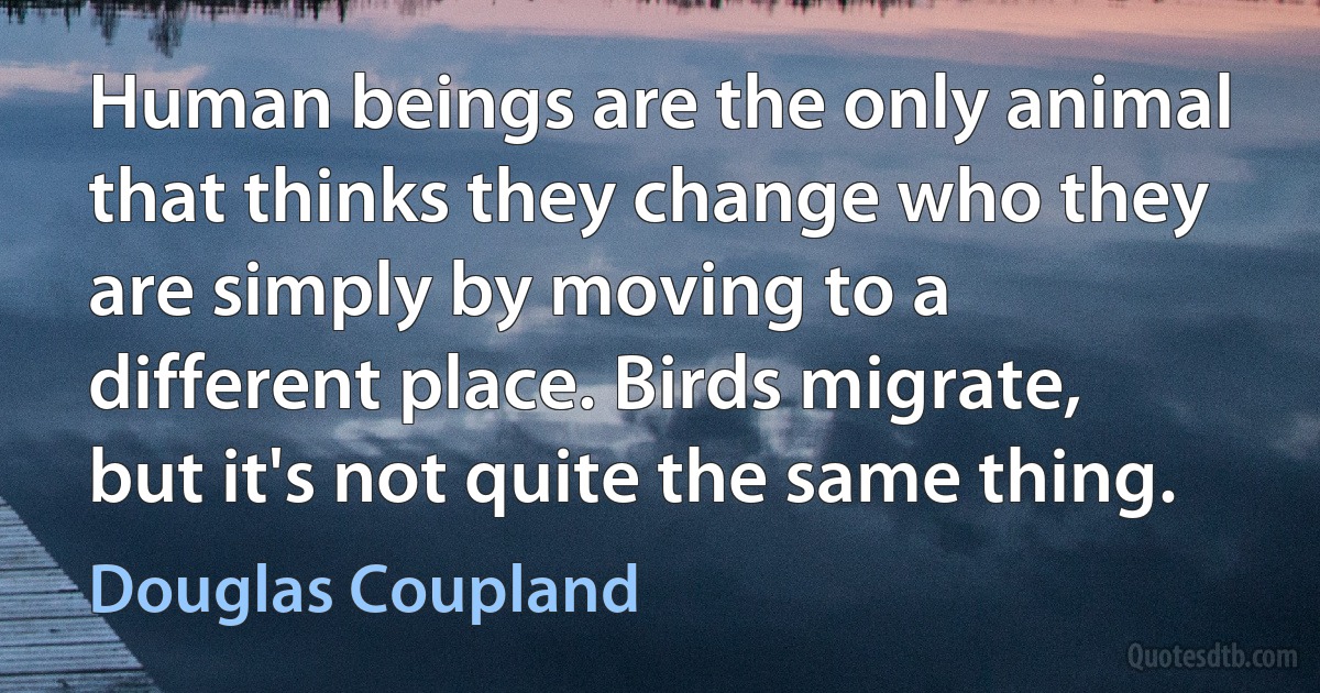 Human beings are the only animal that thinks they change who they are simply by moving to a different place. Birds migrate, but it's not quite the same thing. (Douglas Coupland)