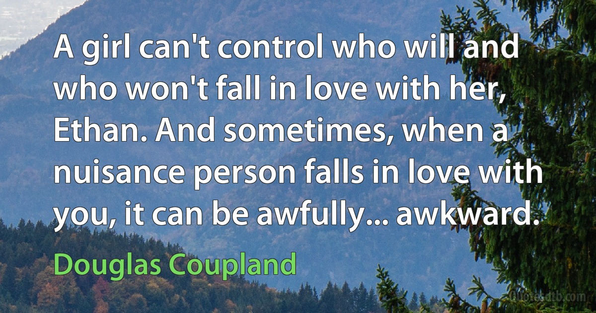 A girl can't control who will and who won't fall in love with her, Ethan. And sometimes, when a nuisance person falls in love with you, it can be awfully... awkward. (Douglas Coupland)