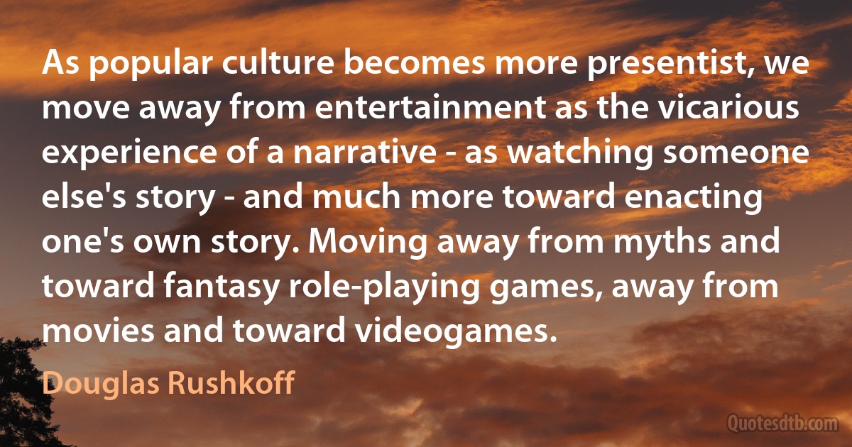 As popular culture becomes more presentist, we move away from entertainment as the vicarious experience of a narrative - as watching someone else's story - and much more toward enacting one's own story. Moving away from myths and toward fantasy role-playing games, away from movies and toward videogames. (Douglas Rushkoff)