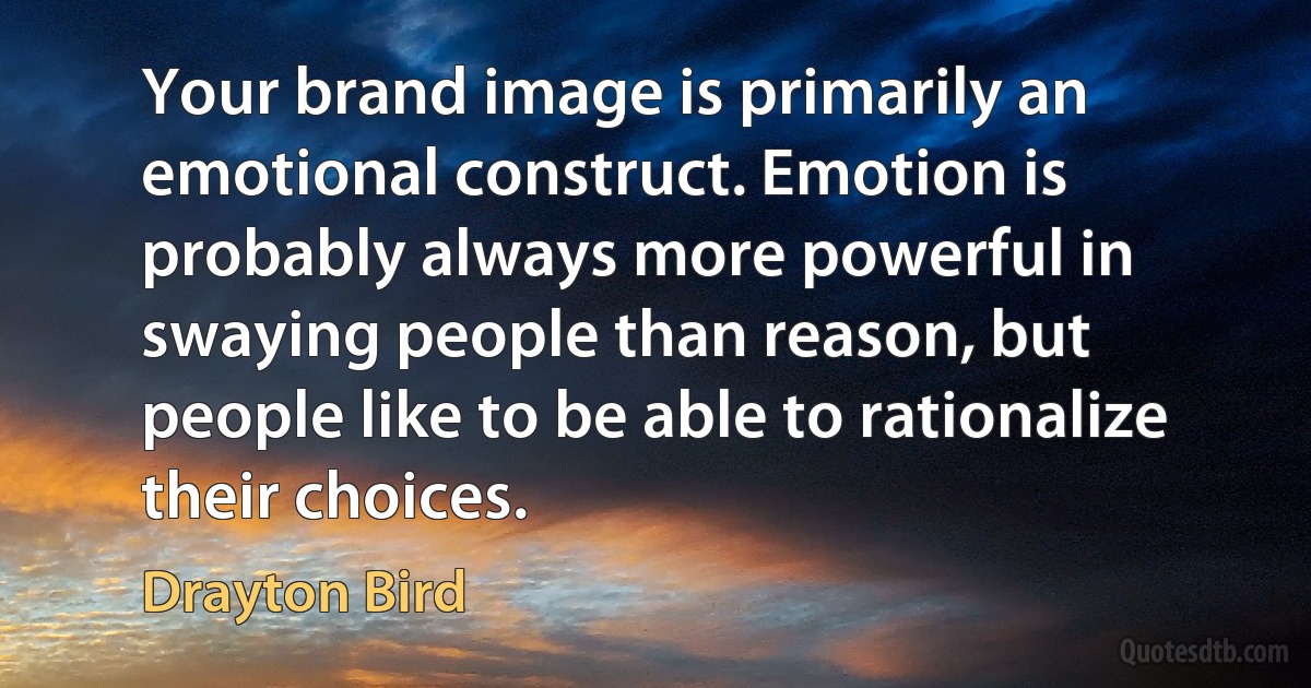 Your brand image is primarily an emotional construct. Emotion is probably always more powerful in swaying people than reason, but people like to be able to rationalize their choices. (Drayton Bird)