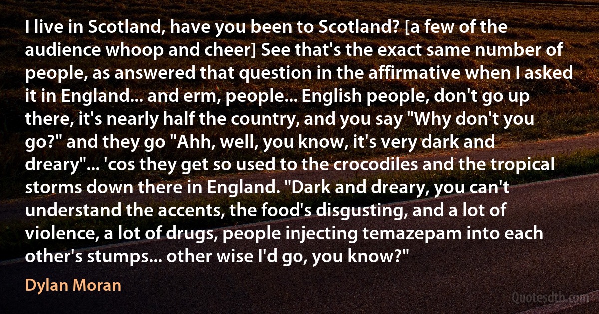 I live in Scotland, have you been to Scotland? [a few of the audience whoop and cheer] See that's the exact same number of people, as answered that question in the affirmative when I asked it in England... and erm, people... English people, don't go up there, it's nearly half the country, and you say "Why don't you go?" and they go "Ahh, well, you know, it's very dark and dreary"... 'cos they get so used to the crocodiles and the tropical storms down there in England. "Dark and dreary, you can't understand the accents, the food's disgusting, and a lot of violence, a lot of drugs, people injecting temazepam into each other's stumps... other wise I'd go, you know?" (Dylan Moran)