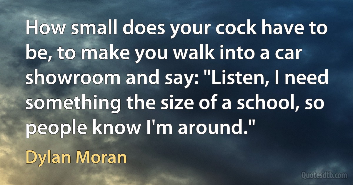 How small does your cock have to be, to make you walk into a car showroom and say: "Listen, I need something the size of a school, so people know I'm around." (Dylan Moran)