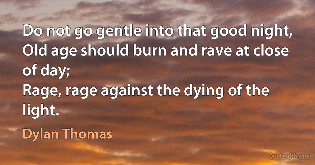 Do not go gentle into that good night,
Old age should burn and rave at close of day;
Rage, rage against the dying of the light. (Dylan Thomas)