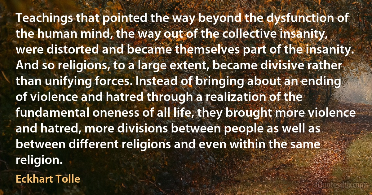 Teachings that pointed the way beyond the dysfunction of the human mind, the way out of the collective insanity, were distorted and became themselves part of the insanity.
And so religions, to a large extent, became divisive rather than unifying forces. Instead of bringing about an ending of violence and hatred through a realization of the fundamental oneness of all life, they brought more violence and hatred, more divisions between people as well as between different religions and even within the same religion. (Eckhart Tolle)