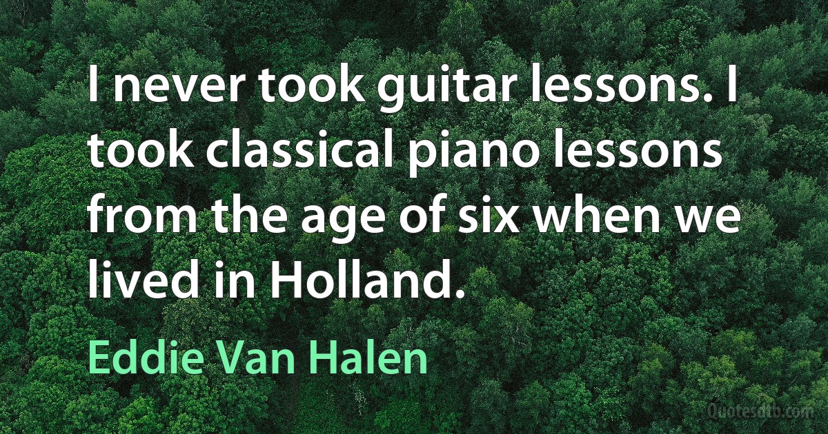 I never took guitar lessons. I took classical piano lessons from the age of six when we lived in Holland. (Eddie Van Halen)