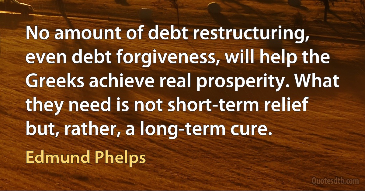 No amount of debt restructuring, even debt forgiveness, will help the Greeks achieve real prosperity. What they need is not short-term relief but, rather, a long-term cure. (Edmund Phelps)