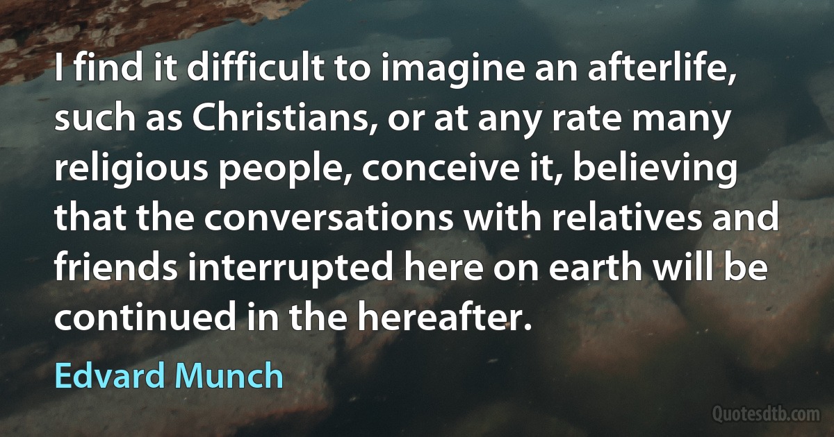 I find it difficult to imagine an afterlife, such as Christians, or at any rate many religious people, conceive it, believing that the conversations with relatives and friends interrupted here on earth will be continued in the hereafter. (Edvard Munch)