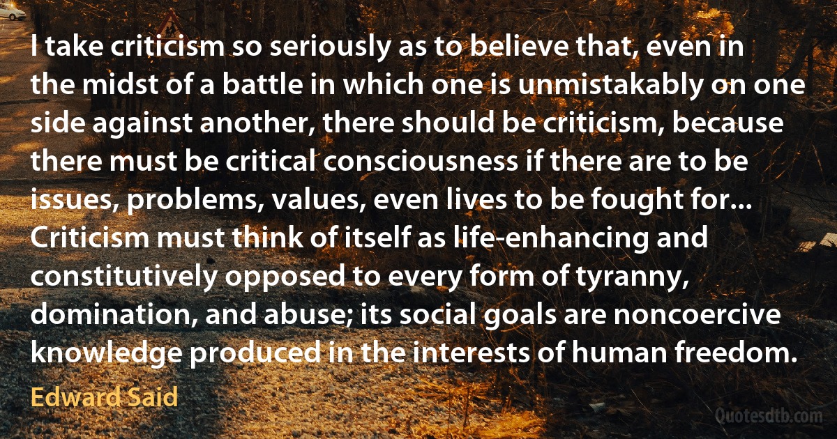 I take criticism so seriously as to believe that, even in the midst of a battle in which one is unmistakably on one side against another, there should be criticism, because there must be critical consciousness if there are to be issues, problems, values, even lives to be fought for... Criticism must think of itself as life-enhancing and constitutively opposed to every form of tyranny, domination, and abuse; its social goals are noncoercive knowledge produced in the interests of human freedom. (Edward Said)