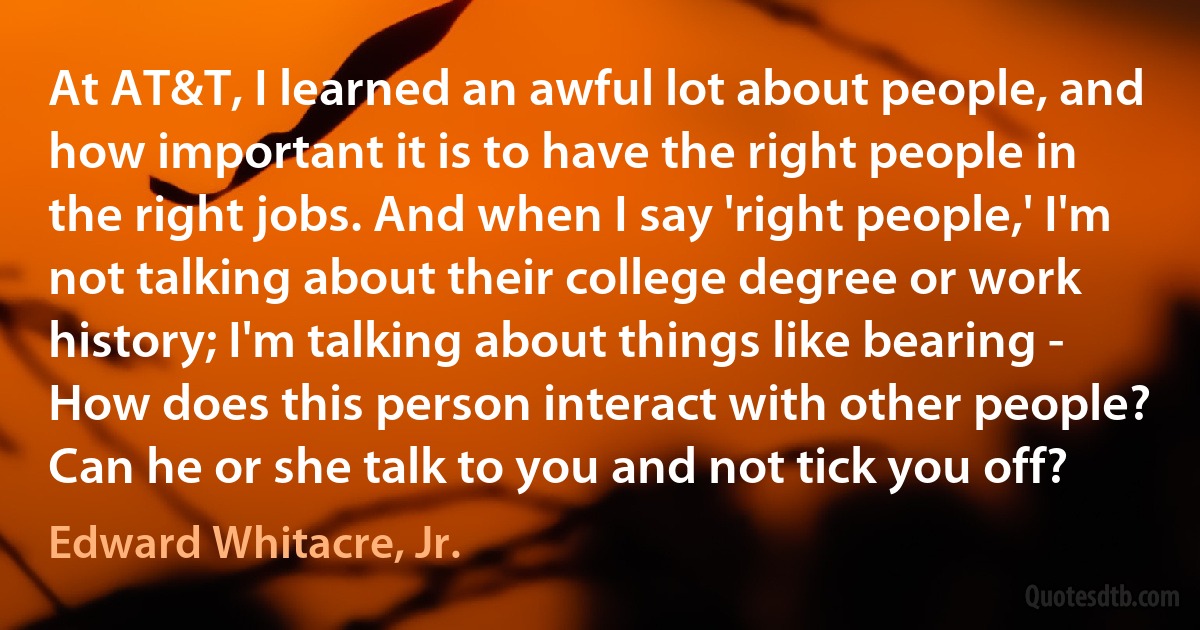 At AT&T, I learned an awful lot about people, and how important it is to have the right people in the right jobs. And when I say 'right people,' I'm not talking about their college degree or work history; I'm talking about things like bearing - How does this person interact with other people? Can he or she talk to you and not tick you off? (Edward Whitacre, Jr.)