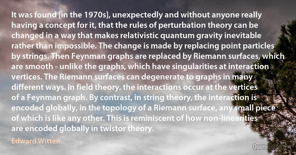 It was found [in the 1970s], unexpectedly and without anyone really having a concept for it, that the rules of perturbation theory can be changed in a way that makes relativistic quantum gravity inevitable rather than impossible. The change is made by replacing point particles by strings. Then Feynman graphs are replaced by Riemann surfaces, which are smooth - unlike the graphs, which have singularities at interaction vertices. The Riemann surfaces can degenerate to graphs in many different ways. In field theory, the interactions occur at the vertices of a Feynman graph. By contrast, in string theory, the interaction is encoded globally, in the topology of a Riemann surface, any small piece of which is like any other. This is reminiscent of how non-linearities are encoded globally in twistor theory. (Edward Witten)