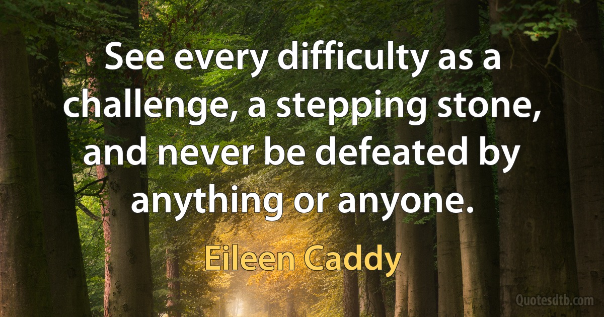 See every difficulty as a challenge, a stepping stone, and never be defeated by anything or anyone. (Eileen Caddy)