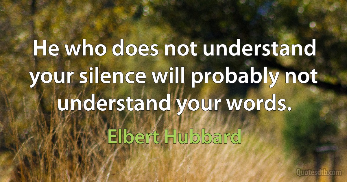 He who does not understand your silence will probably not understand your words. (Elbert Hubbard)