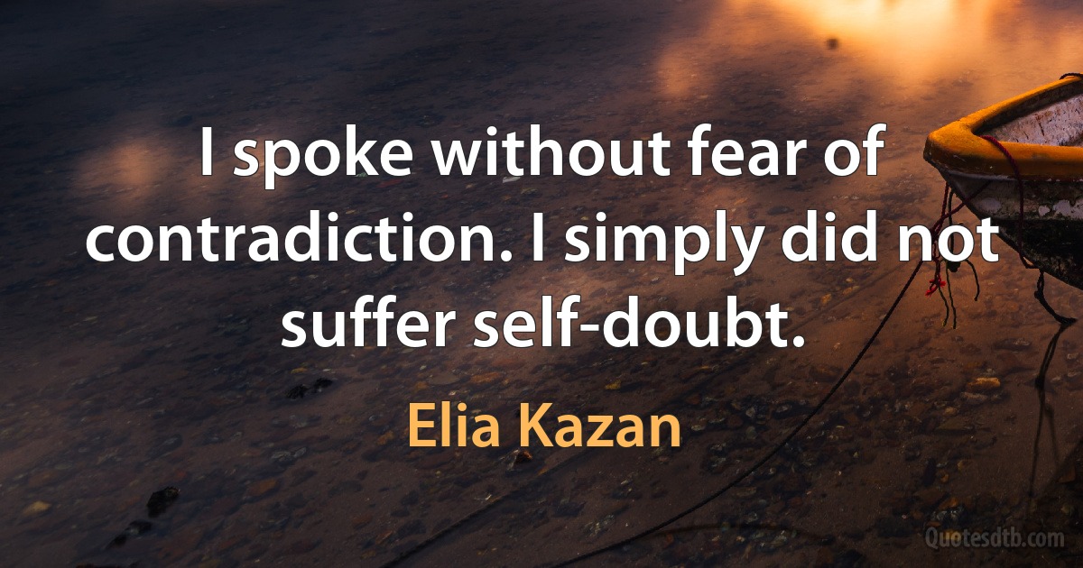 I spoke without fear of contradiction. I simply did not suffer self-doubt. (Elia Kazan)