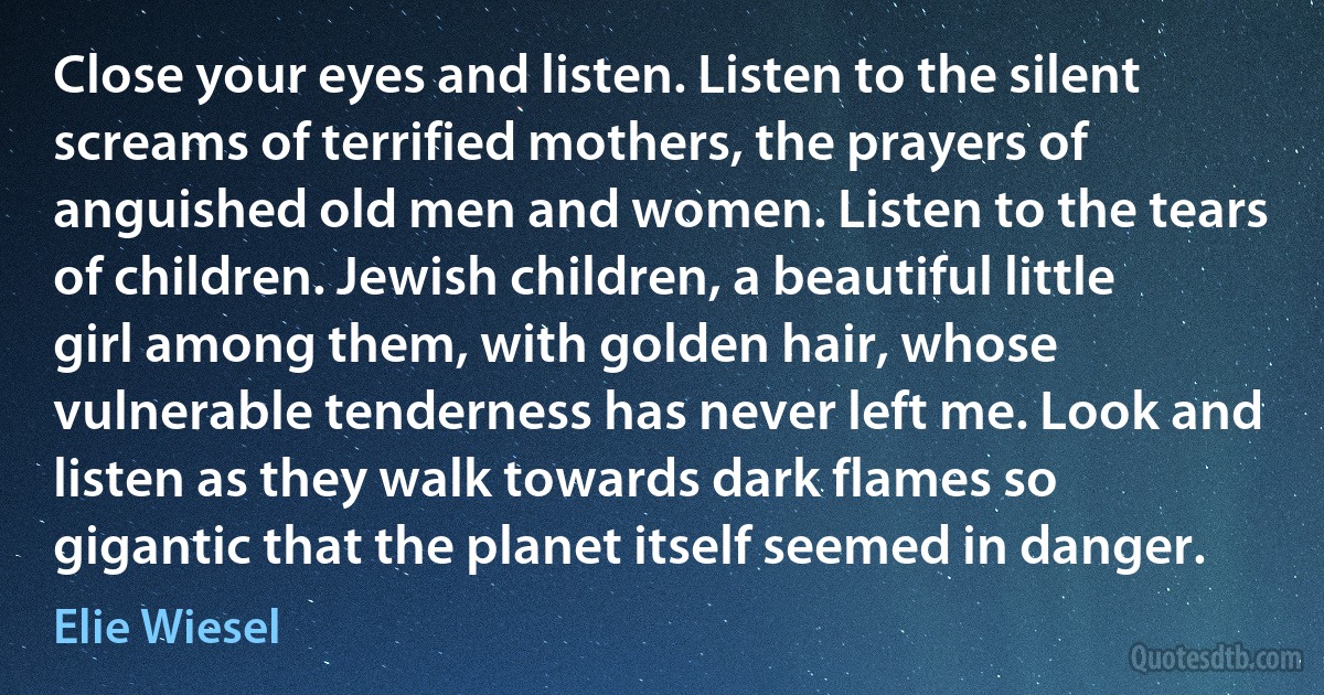 Close your eyes and listen. Listen to the silent screams of terrified mothers, the prayers of anguished old men and women. Listen to the tears of children. Jewish children, a beautiful little girl among them, with golden hair, whose vulnerable tenderness has never left me. Look and listen as they walk towards dark flames so gigantic that the planet itself seemed in danger. (Elie Wiesel)