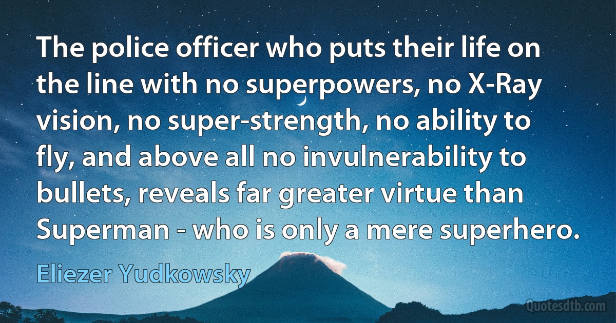 The police officer who puts their life on the line with no superpowers, no X-Ray vision, no super-strength, no ability to fly, and above all no invulnerability to bullets, reveals far greater virtue than Superman - who is only a mere superhero. (Eliezer Yudkowsky)