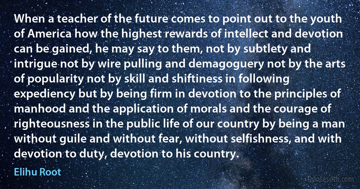 When a teacher of the future comes to point out to the youth of America how the highest rewards of intellect and devotion can be gained, he may say to them, not by subtlety and intrigue not by wire pulling and demagoguery not by the arts of popularity not by skill and shiftiness in following expediency but by being firm in devotion to the principles of manhood and the application of morals and the courage of righteousness in the public life of our country by being a man without guile and without fear, without selfishness, and with devotion to duty, devotion to his country. (Elihu Root)