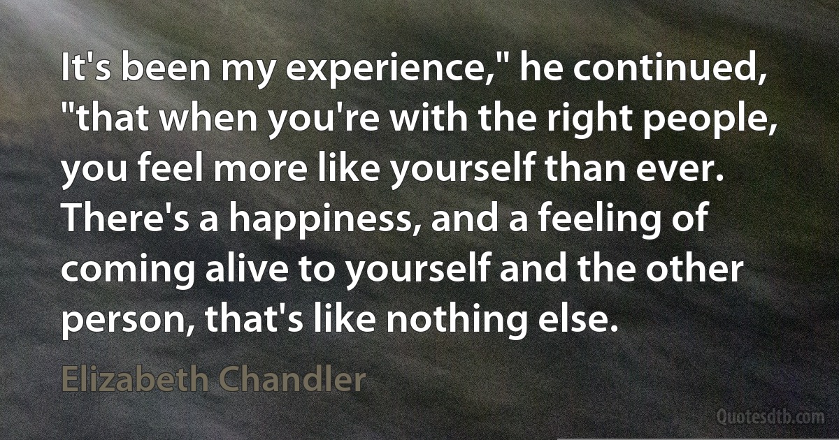 It's been my experience," he continued, "that when you're with the right people, you feel more like yourself than ever. There's a happiness, and a feeling of coming alive to yourself and the other person, that's like nothing else. (Elizabeth Chandler)