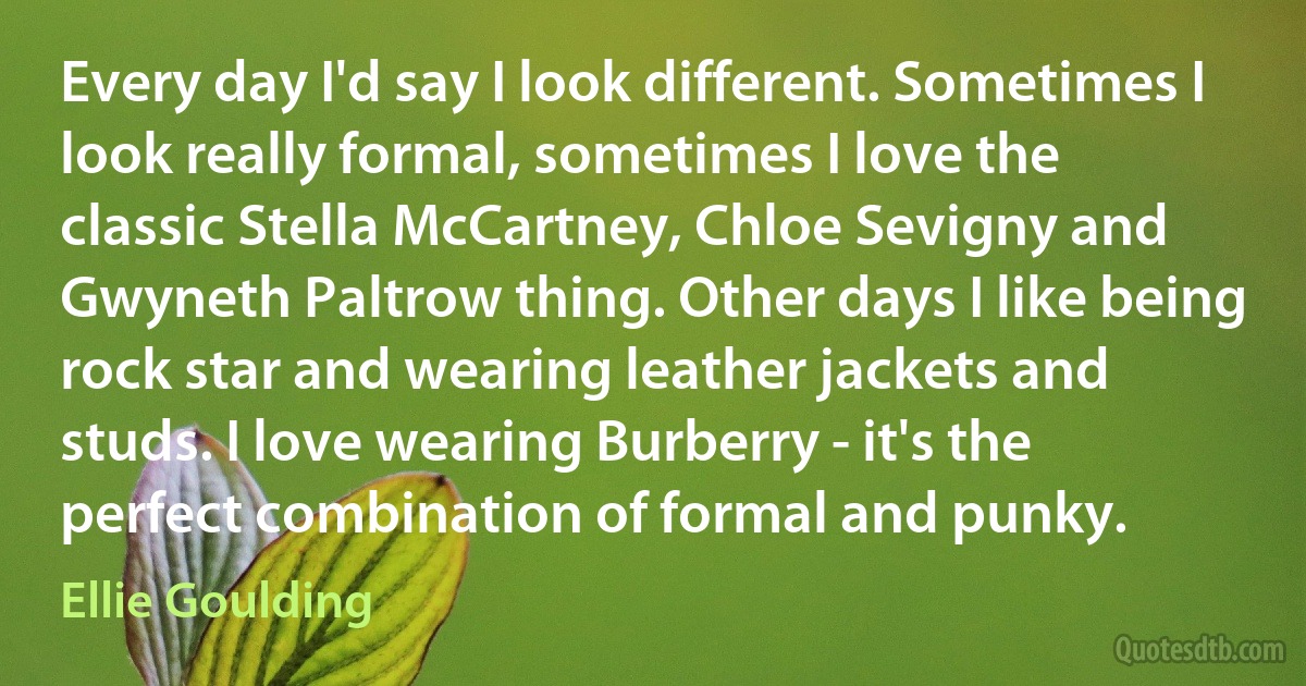 Every day I'd say I look different. Sometimes I look really formal, sometimes I love the classic Stella McCartney, Chloe Sevigny and Gwyneth Paltrow thing. Other days I like being rock star and wearing leather jackets and studs. I love wearing Burberry - it's the perfect combination of formal and punky. (Ellie Goulding)