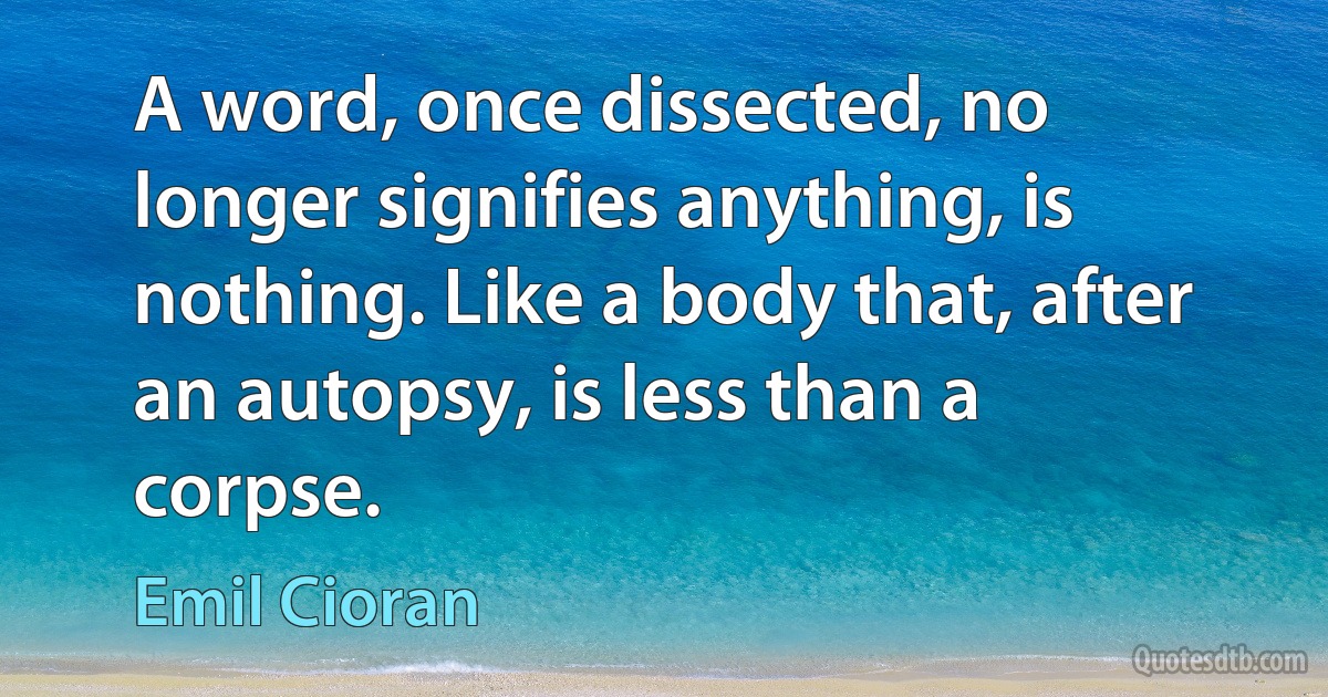 A word, once dissected, no longer signifies anything, is nothing. Like a body that, after an autopsy, is less than a corpse. (Emil Cioran)