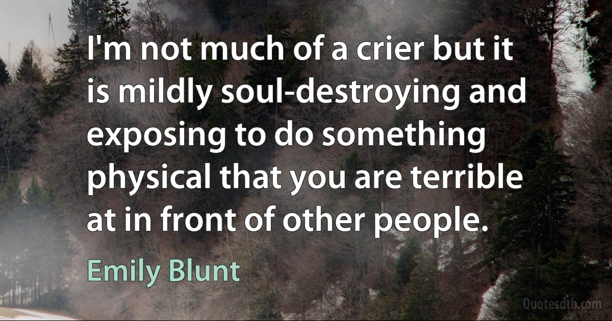 I'm not much of a crier but it is mildly soul-destroying and exposing to do something physical that you are terrible at in front of other people. (Emily Blunt)