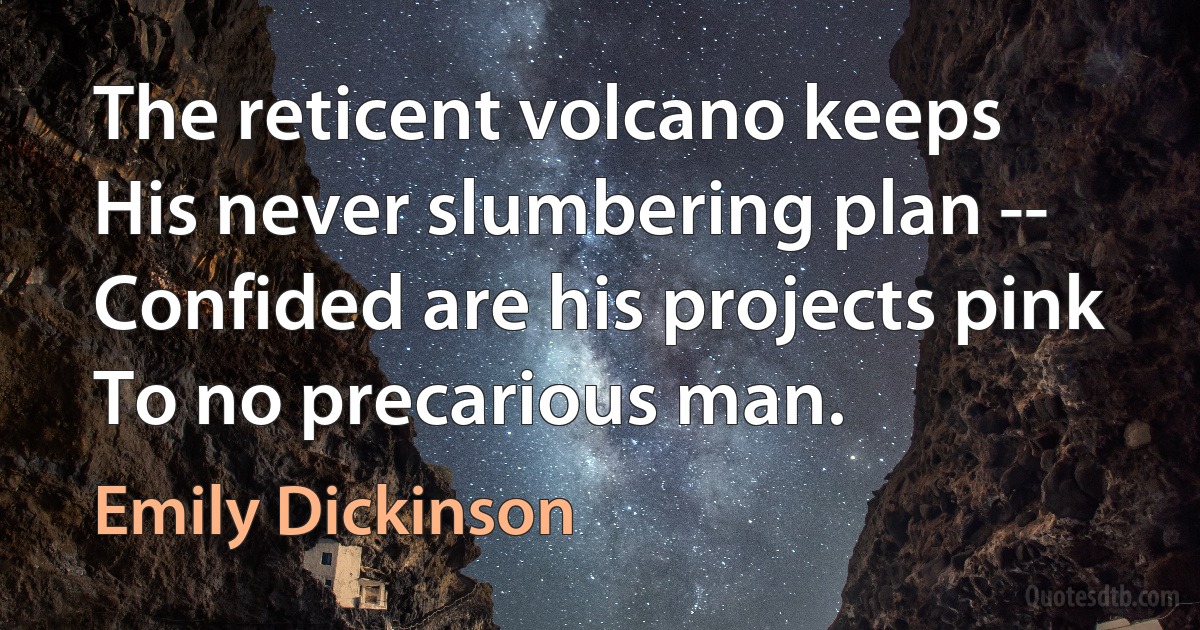 The reticent volcano keeps
His never slumbering plan --
Confided are his projects pink
To no precarious man. (Emily Dickinson)