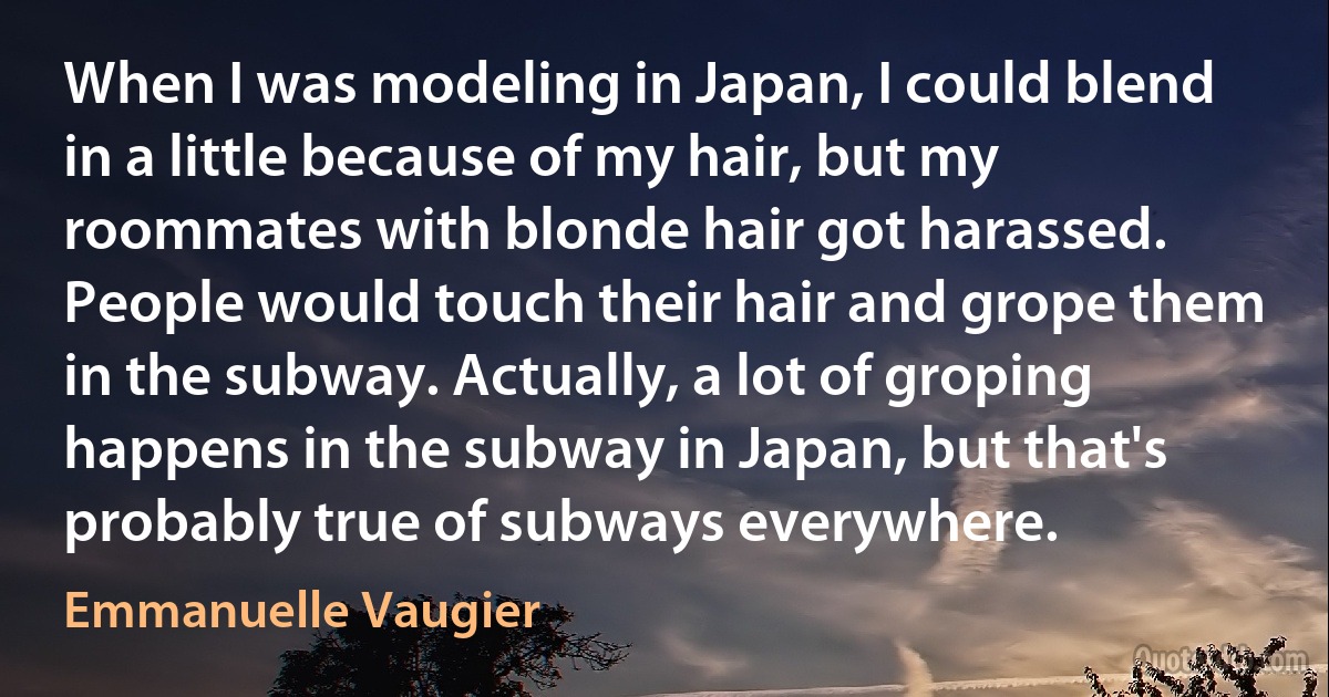 When I was modeling in Japan, I could blend in a little because of my hair, but my roommates with blonde hair got harassed. People would touch their hair and grope them in the subway. Actually, a lot of groping happens in the subway in Japan, but that's probably true of subways everywhere. (Emmanuelle Vaugier)