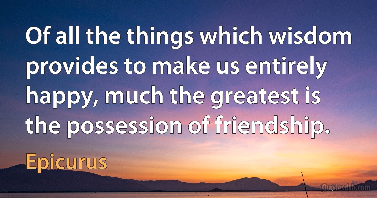 Of all the things which wisdom provides to make us entirely happy, much the greatest is the possession of friendship. (Epicurus)