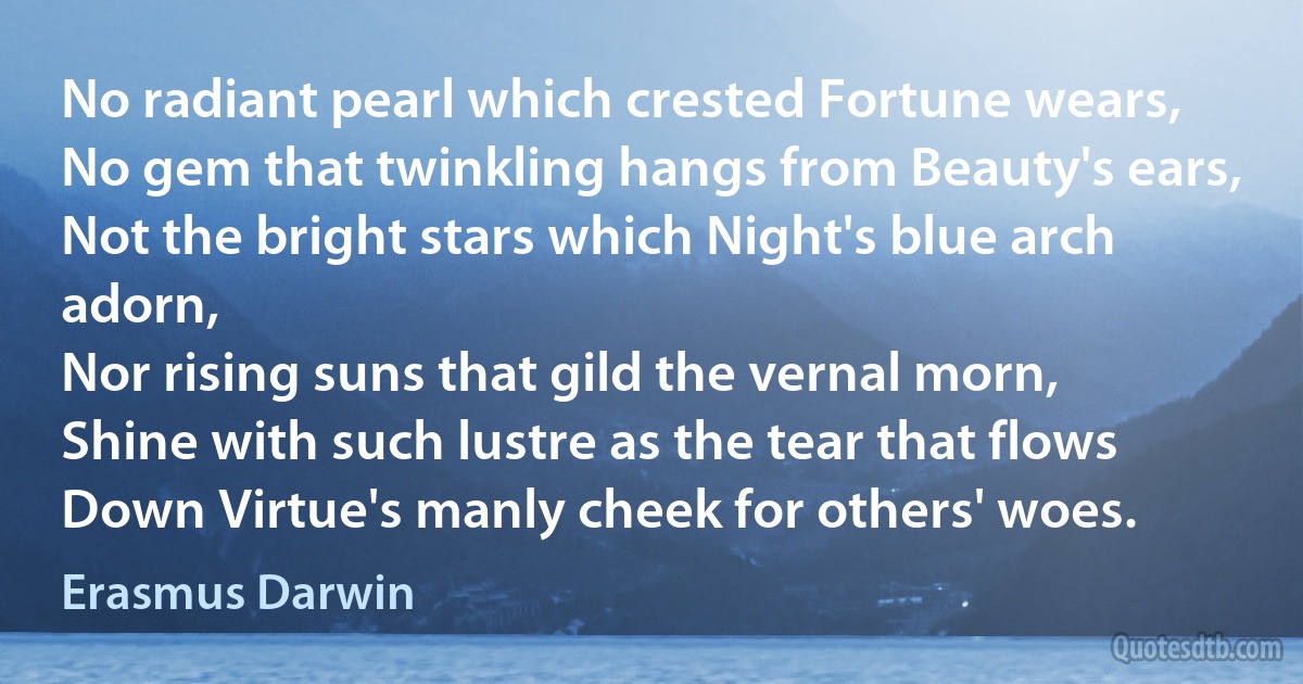 No radiant pearl which crested Fortune wears,
No gem that twinkling hangs from Beauty's ears,
Not the bright stars which Night's blue arch adorn,
Nor rising suns that gild the vernal morn,
Shine with such lustre as the tear that flows
Down Virtue's manly cheek for others' woes. (Erasmus Darwin)