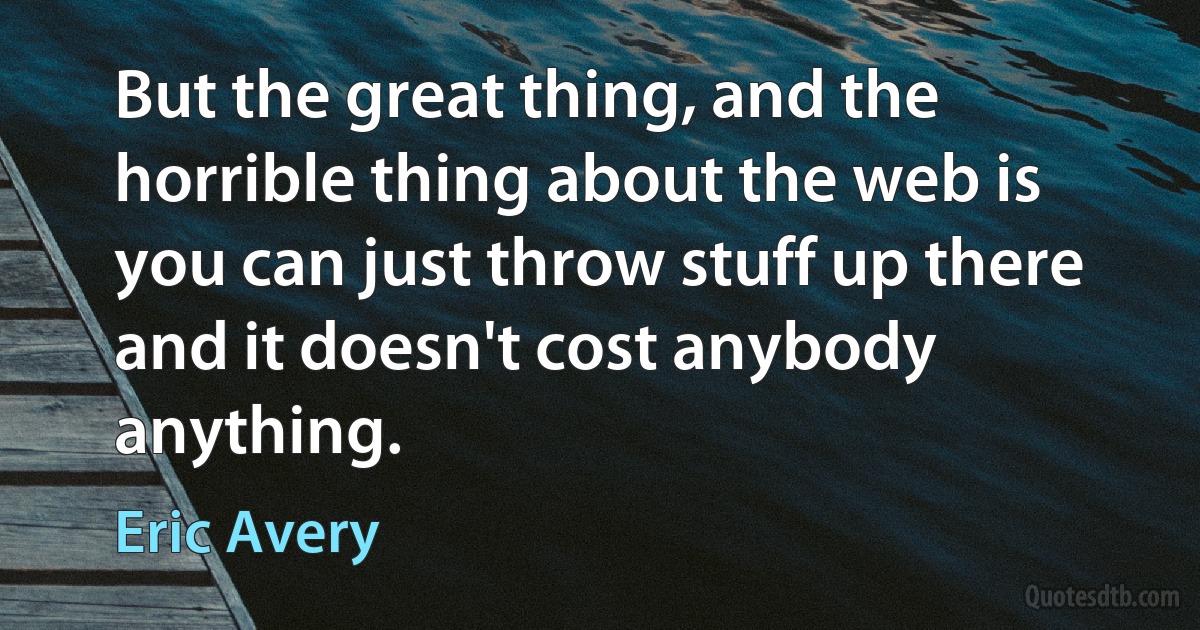 But the great thing, and the horrible thing about the web is you can just throw stuff up there and it doesn't cost anybody anything. (Eric Avery)