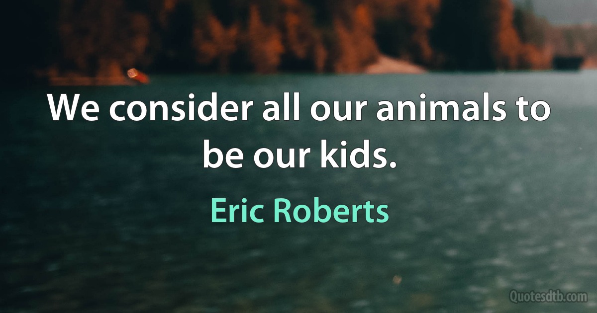 We consider all our animals to be our kids. (Eric Roberts)