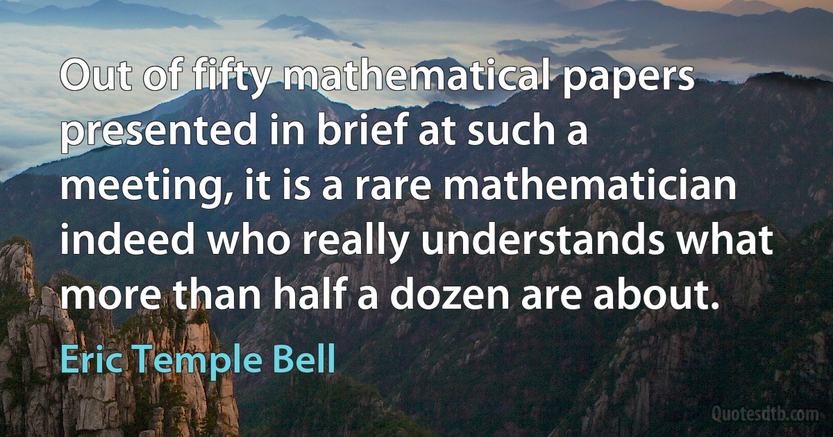 Out of fifty mathematical papers presented in brief at such a meeting, it is a rare mathematician indeed who really understands what more than half a dozen are about. (Eric Temple Bell)