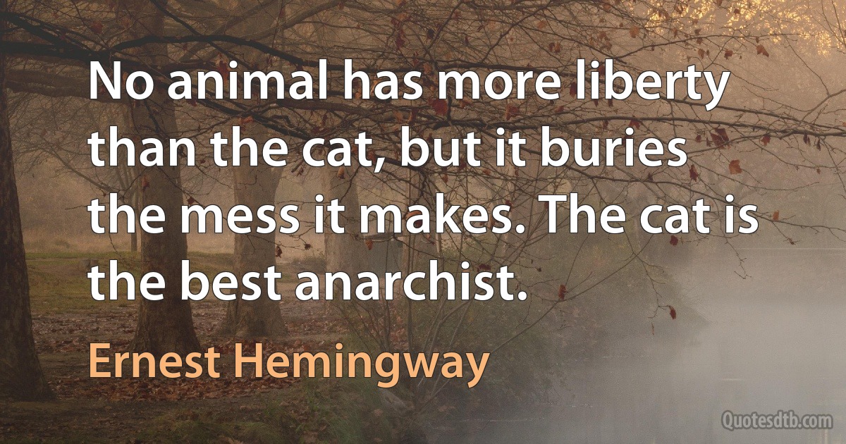 No animal has more liberty than the cat, but it buries the mess it makes. The cat is the best anarchist. (Ernest Hemingway)