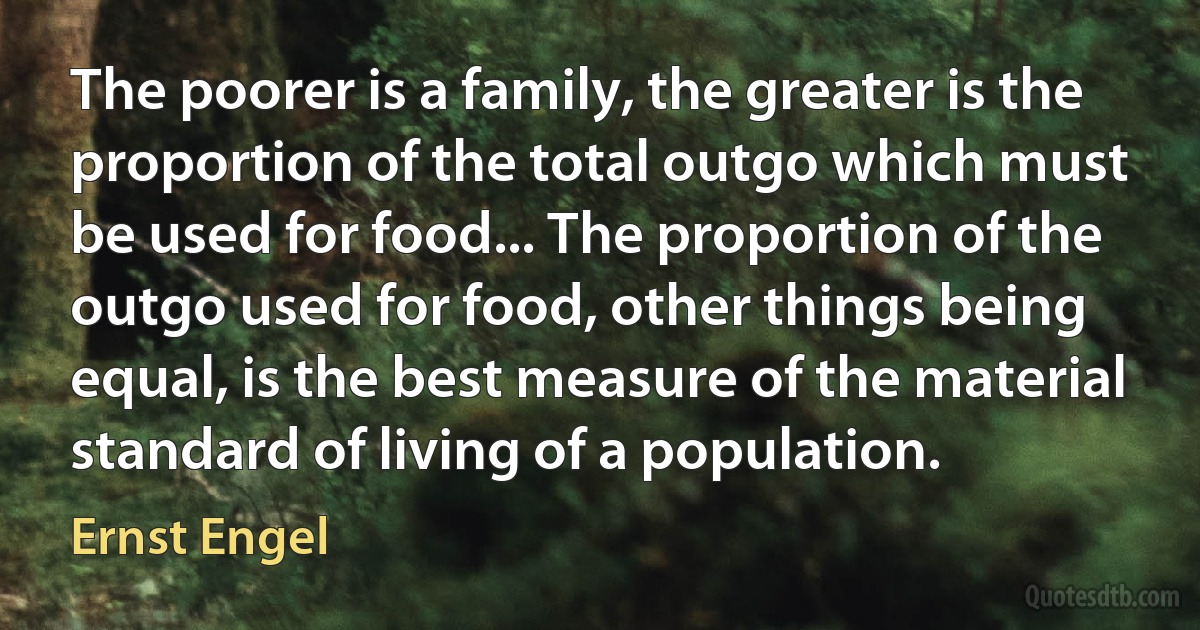 The poorer is a family, the greater is the proportion of the total outgo which must be used for food... The proportion of the outgo used for food, other things being equal, is the best measure of the material standard of living of a population. (Ernst Engel)