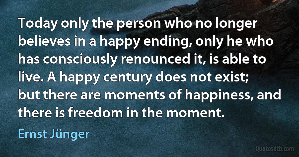 Today only the person who no longer believes in a happy ending, only he who has consciously renounced it, is able to live. A happy century does not exist; but there are moments of happiness, and there is freedom in the moment. (Ernst Jünger)