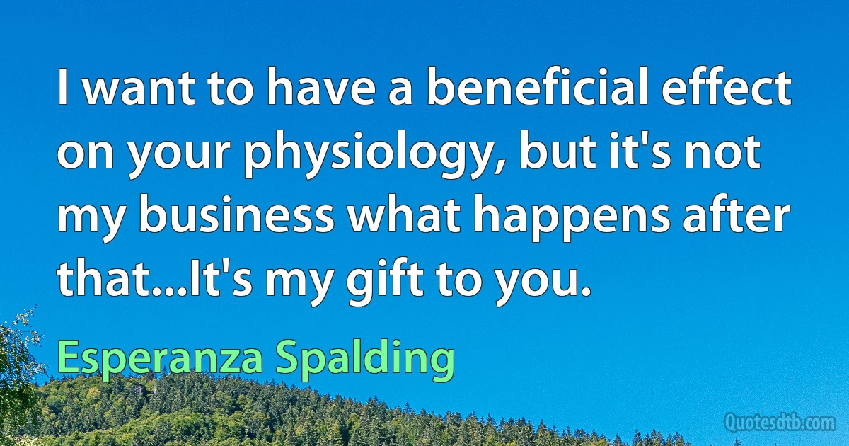 I want to have a beneficial effect on your physiology, but it's not my business what happens after that...It's my gift to you. (Esperanza Spalding)