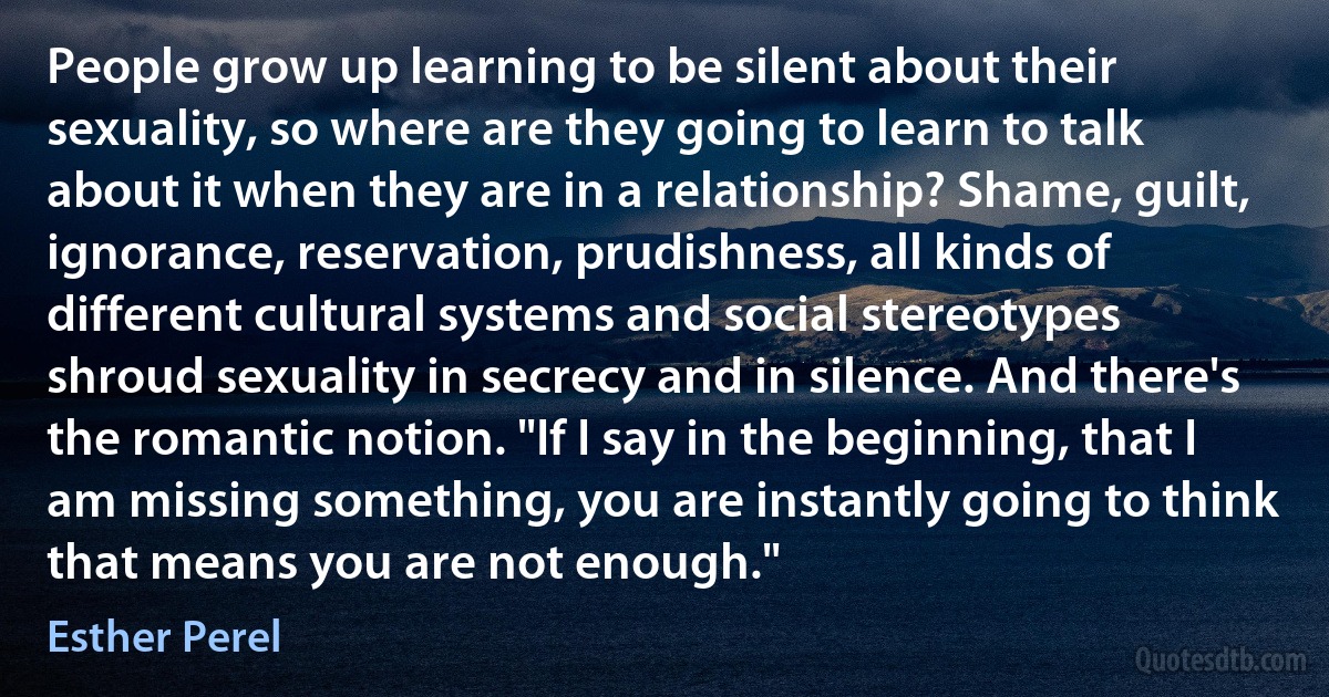 People grow up learning to be silent about their sexuality, so where are they going to learn to talk about it when they are in a relationship? Shame, guilt, ignorance, reservation, prudishness, all kinds of different cultural systems and social stereotypes shroud sexuality in secrecy and in silence. And there's the romantic notion. "If I say in the beginning, that I am missing something, you are instantly going to think that means you are not enough." (Esther Perel)